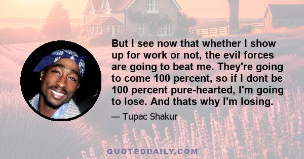 But I see now that whether I show up for work or not, the evil forces are going to beat me. They're going to come 100 percent, so if I dont be 100 percent pure-hearted, I'm going to lose. And thats why I'm losing.