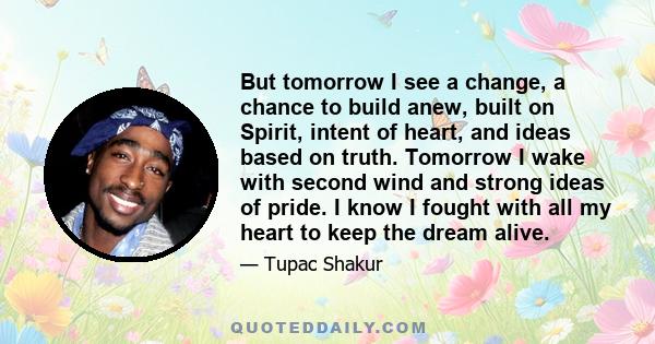 But tomorrow I see a change, a chance to build anew, built on Spirit, intent of heart, and ideas based on truth. Tomorrow I wake with second wind and strong ideas of pride. I know I fought with all my heart to keep the