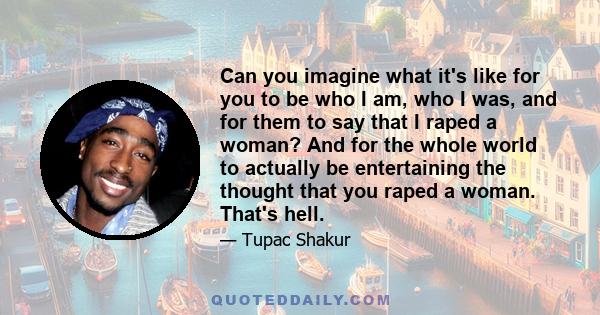 Can you imagine what it's like for you to be who I am, who I was, and for them to say that I raped a woman? And for the whole world to actually be entertaining the thought that you raped a woman. That's hell.