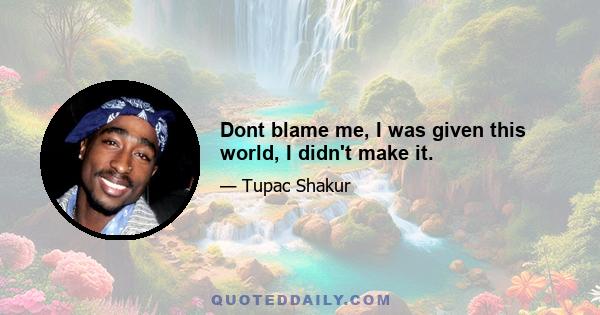 Dont blame me, I was given this world, I didn't make it.