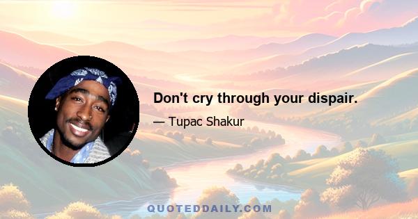 Don't cry through your dispair.