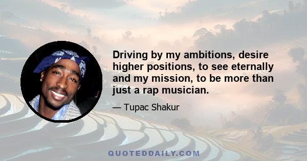 Driving by my ambitions, desire higher positions, to see eternally and my mission, to be more than just a rap musician.