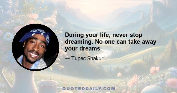 During your life, never stop dreaming. No one can take away your dreams