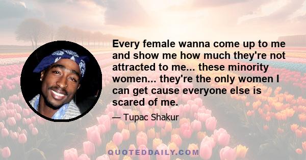 Every female wanna come up to me and show me how much they're not attracted to me... these minority women... they're the only women I can get cause everyone else is scared of me.