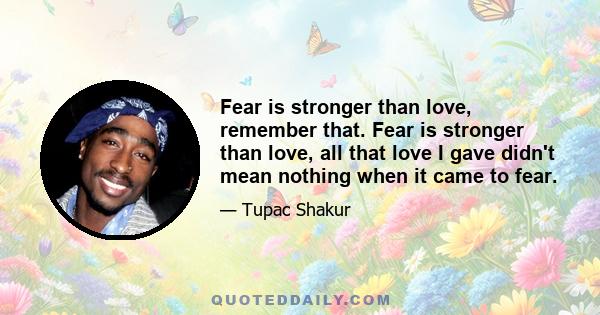 Fear is stronger than love, remember that. Fear is stronger than love, all that love I gave didn't mean nothing when it came to fear.