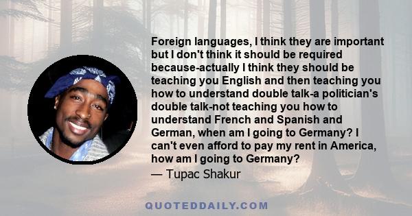 Foreign languages, I think they are important but I don't think it should be required because-actually I think they should be teaching you English and then teaching you how to understand double talk-a politician's