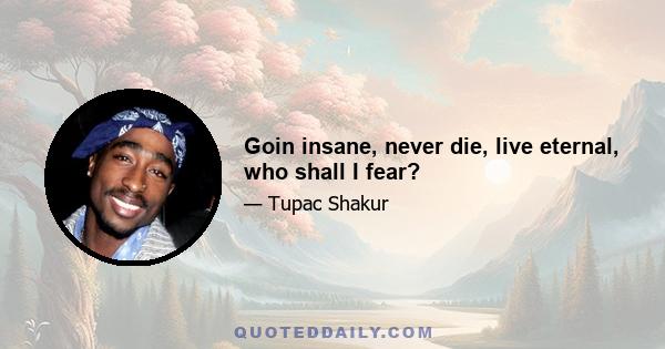 Goin insane, never die, live eternal, who shall I fear?