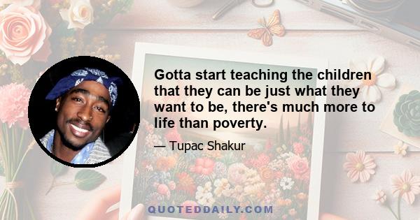 Gotta start teaching the children that they can be just what they want to be, there's much more to life than poverty.