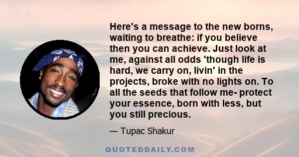 Here's a message to the new borns, waiting to breathe: if you believe then you can achieve. Just look at me, against all odds 'though life is hard, we carry on, livin' in the projects, broke with no lights on. To all