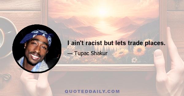 I ain't racist but lets trade places.