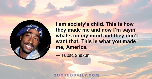 I am society’s child. This is how they made me and now I’m sayin’ what’s on my mind and they don’t want that. This is what you made me, America.