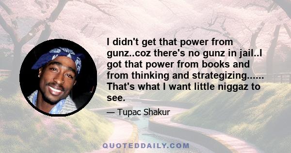 I didn't get that power from gunz..coz there's no gunz in jail..I got that power from books and from thinking and strategizing...... That's what I want little niggaz to see.