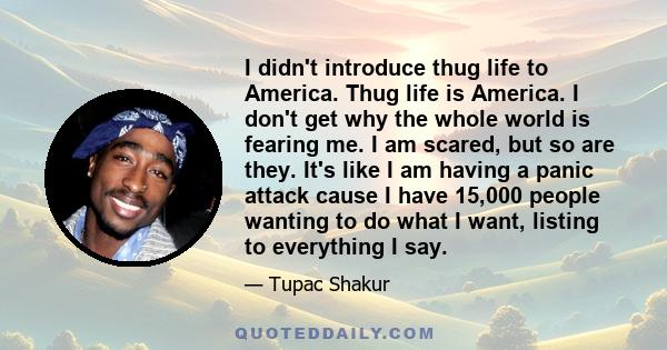 I didn't introduce thug life to America. Thug life is America. I don't get why the whole world is fearing me. I am scared, but so are they. It's like I am having a panic attack cause I have 15,000 people wanting to do