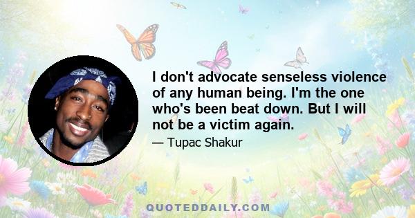 I don't advocate senseless violence of any human being. I'm the one who's been beat down. But I will not be a victim again.