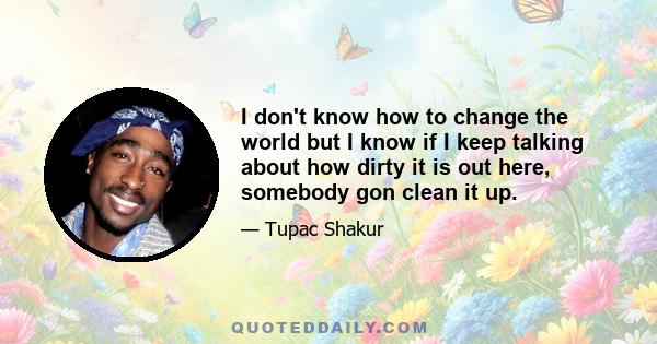 I don't know how to change the world but I know if I keep talking about how dirty it is out here, somebody gon clean it up.