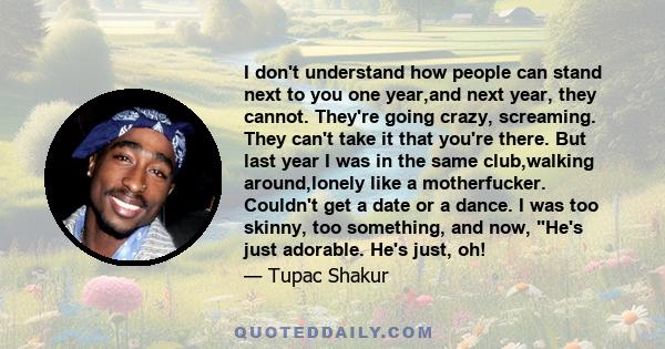 I don't understand how people can stand next to you one year,and next year, they cannot. They're going crazy, screaming. They can't take it that you're there. But last year I was in the same club,walking around,lonely