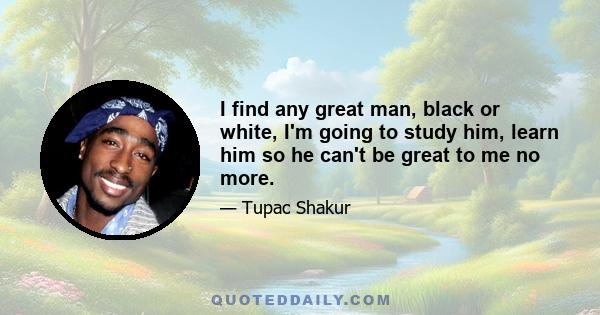 I find any great man, black or white, I'm going to study him, learn him so he can't be great to me no more.