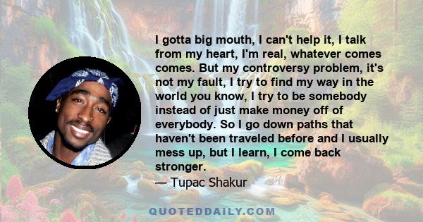 I gotta big mouth, I can't help it, I talk from my heart, I'm real, whatever comes comes. But my controversy problem, it's not my fault, I try to find my way in the world you know, I try to be somebody instead of just