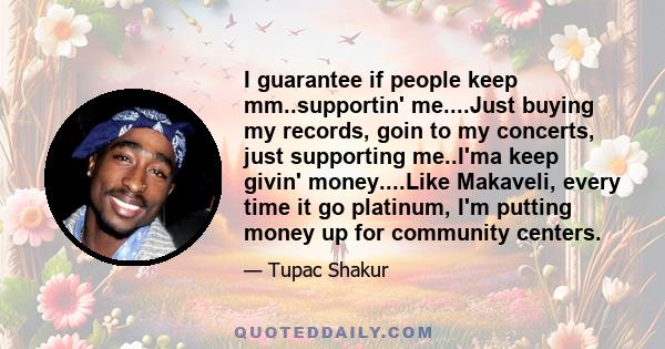 I guarantee if people keep mm..supportin' me....Just buying my records, goin to my concerts, just supporting me..I'ma keep givin' money....Like Makaveli, every time it go platinum, I'm putting money up for community