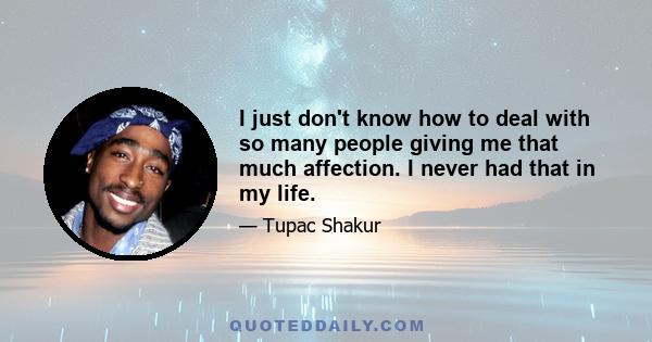 I just don't know how to deal with so many people giving me that much affection. I never had that in my life.