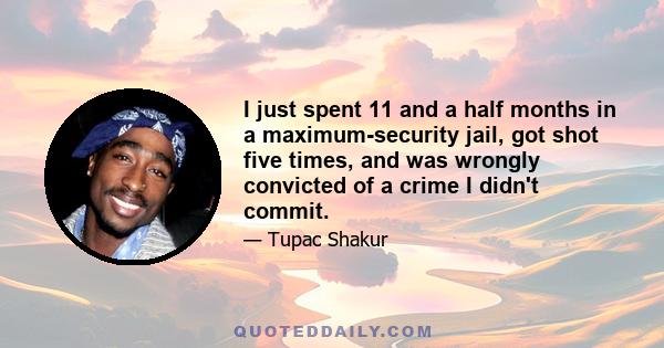 I just spent 11 and a half months in a maximum-security jail, got shot five times, and was wrongly convicted of a crime I didn't commit.