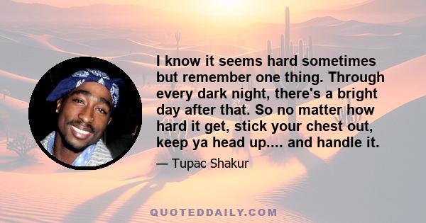 I know it seems hard sometimes but remember one thing. Through every dark night, there's a bright day after that. So no matter how hard it get, stick your chest out, keep ya head up.... and handle it.