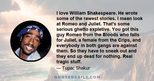 I love William Shakespeare. He wrote some of the rawest stories. I mean look at Romeo and Juliet. That's some serious ghetto expletive. You got this guy Romeo from the Bloods who falls for Juliet, a female from the