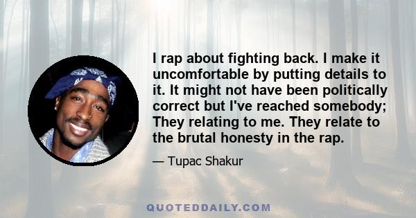 I rap about fighting back. I make it uncomfortable by putting details to it. It might not have been politically correct but I've reached somebody; They relating to me. They relate to the brutal honesty in the rap.