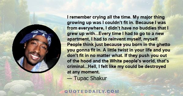 I remember crying all the time. My major thing growing up was I couldn't fit in. Because I was from everywhere, I didn't have no buddies that I grew up with...Every time I had to go to a new apartment, I had to reinvent 