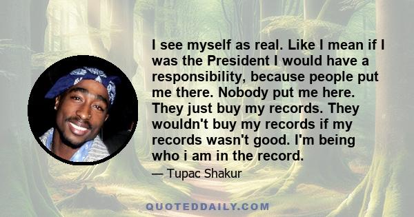 I see myself as real. Like I mean if I was the President I would have a responsibility, because people put me there. Nobody put me here. They just buy my records. They wouldn't buy my records if my records wasn't good.