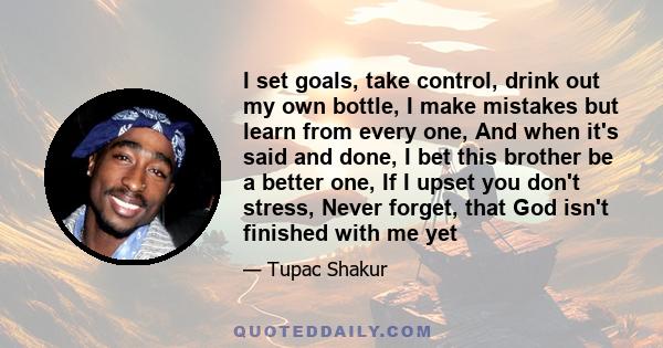 I set goals, take control, drink out my own bottle, I make mistakes but learn from every one, And when it's said and done, I bet this brother be a better one, If I upset you don't stress, Never forget, that God isn't