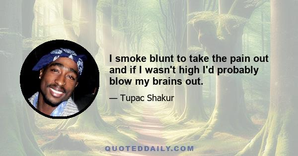 I smoke blunt to take the pain out and if I wasn't high I'd probably blow my brains out.