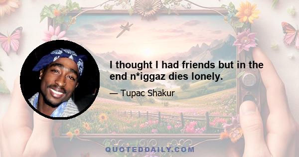 I thought I had friends but in the end n*iggaz dies lonely.