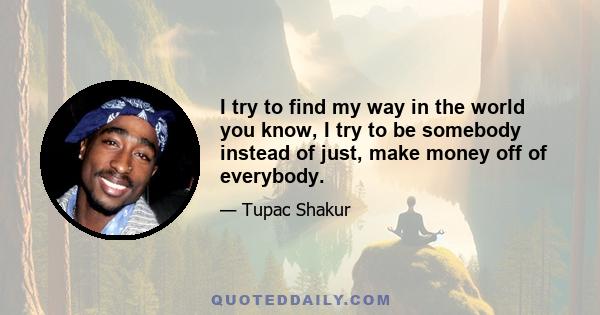 I try to find my way in the world you know, I try to be somebody instead of just, make money off of everybody.