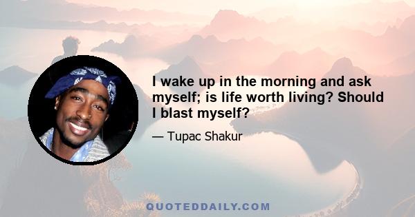 I wake up in the morning and ask myself; is life worth living? Should I blast myself?