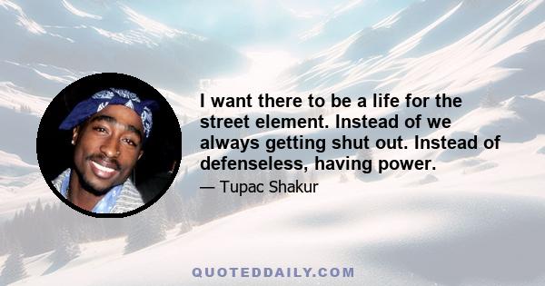 I want there to be a life for the street element. Instead of we always getting shut out. Instead of defenseless, having power.