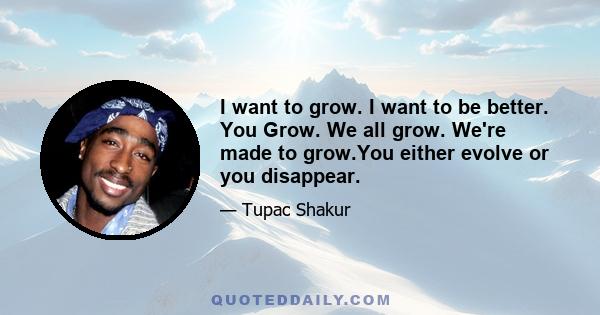 I want to grow. I want to be better. You Grow. We all grow. We're made to grow.You either evolve or you disappear.