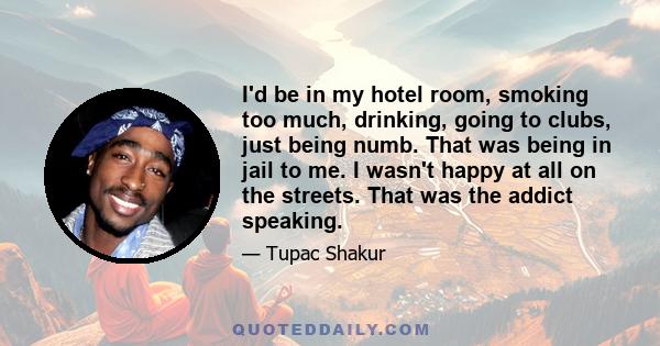 I'd be in my hotel room, smoking too much, drinking, going to clubs, just being numb. That was being in jail to me. I wasn't happy at all on the streets. That was the addict speaking.