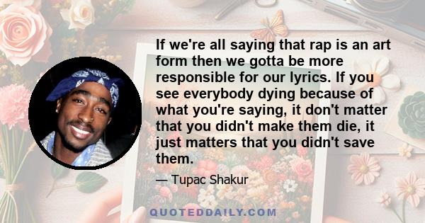 If we're all saying that rap is an art form then we gotta be more responsible for our lyrics. If you see everybody dying because of what you're saying, it don't matter that you didn't make them die, it just matters that 