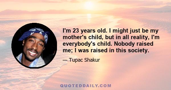 I'm 23 years old. I might just be my mother's child, but in all reality, I'm everybody's child. Nobody raised me; I was raised in this society.