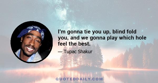 I'm gonna tie you up, blind fold you, and we gonna play which hole feel the best.