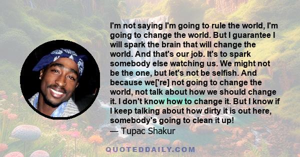 I'm not saying I'm going to rule the world, I'm going to change the world. But I guarantee I will spark the brain that will change the world. And that's our job. It's to spark somebody else watching us. We might not be