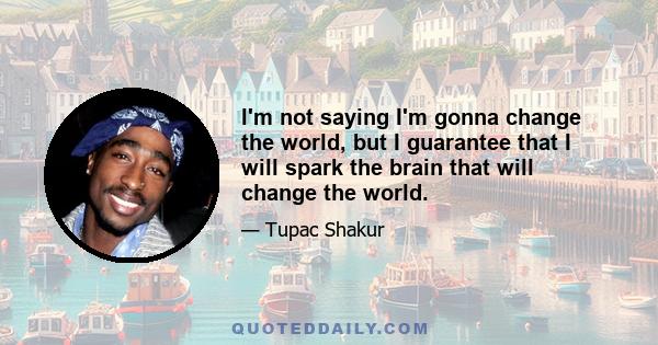 I'm not saying I'm gonna change the world, but I guarantee that I will spark the brain that will change the world.