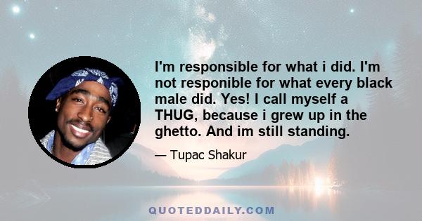 I'm responsible for what i did. I'm not responible for what every black male did. Yes! I call myself a THUG, because i grew up in the ghetto. And im still standing.