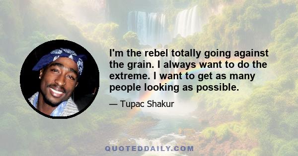 I'm the rebel totally going against the grain. I always want to do the extreme. I want to get as many people looking as possible.