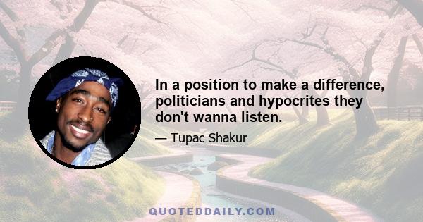 In a position to make a difference, politicians and hypocrites they don't wanna listen.