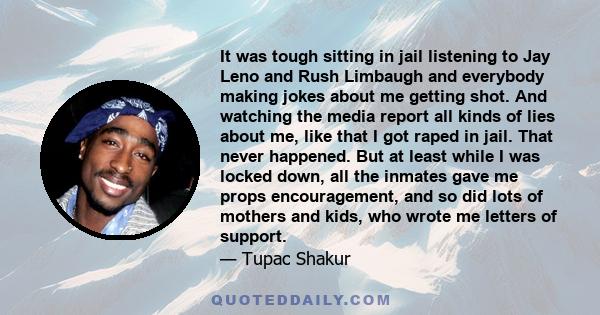 It was tough sitting in jail listening to Jay Leno and Rush Limbaugh and everybody making jokes about me getting shot. And watching the media report all kinds of lies about me, like that I got raped in jail. That never