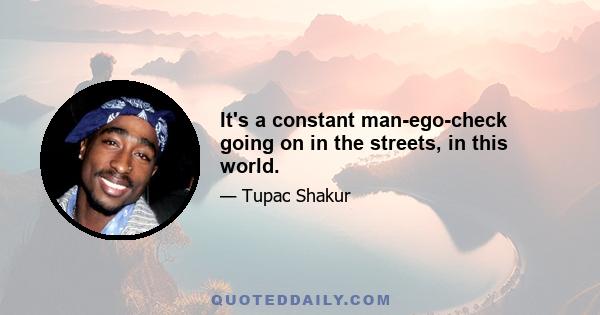 It's a constant man-ego-check going on in the streets, in this world.