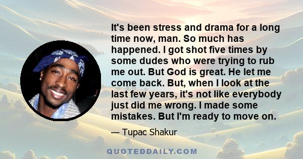 It's been stress and drama for a long time now, man. So much has happened. I got shot five times by some dudes who were trying to rub me out. But God is great. He let me come back. But, when I look at the last few