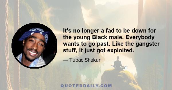 It's no longer a fad to be down for the young Black male. Everybody wants to go past. Like the gangster stuff, it just got exploited.
